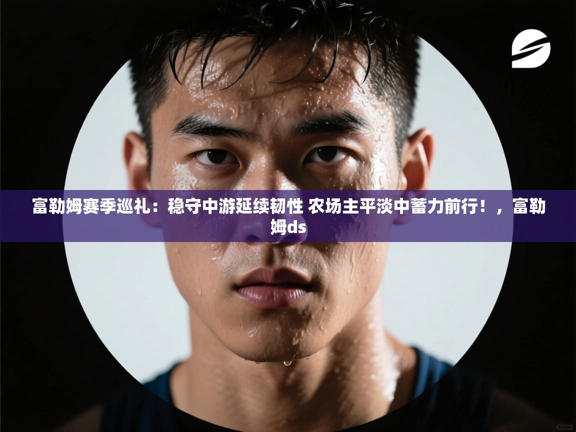 爱游戏体育-富勒姆赛季巡礼:稳守中游延续韧性 农场主平淡中蓄力前行!,富勒姆ds 第2张