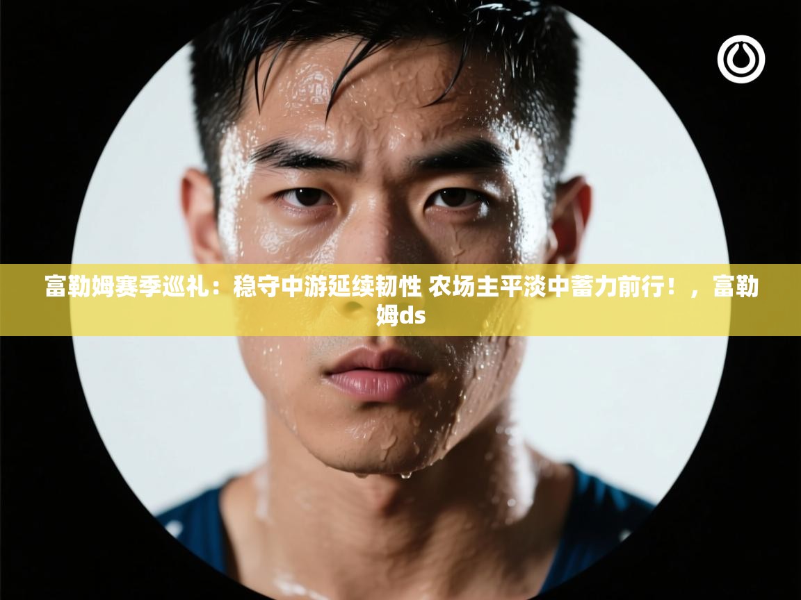 爱游戏体育-富勒姆赛季巡礼:稳守中游延续韧性 农场主平淡中蓄力前行!,富勒姆ds 第3张