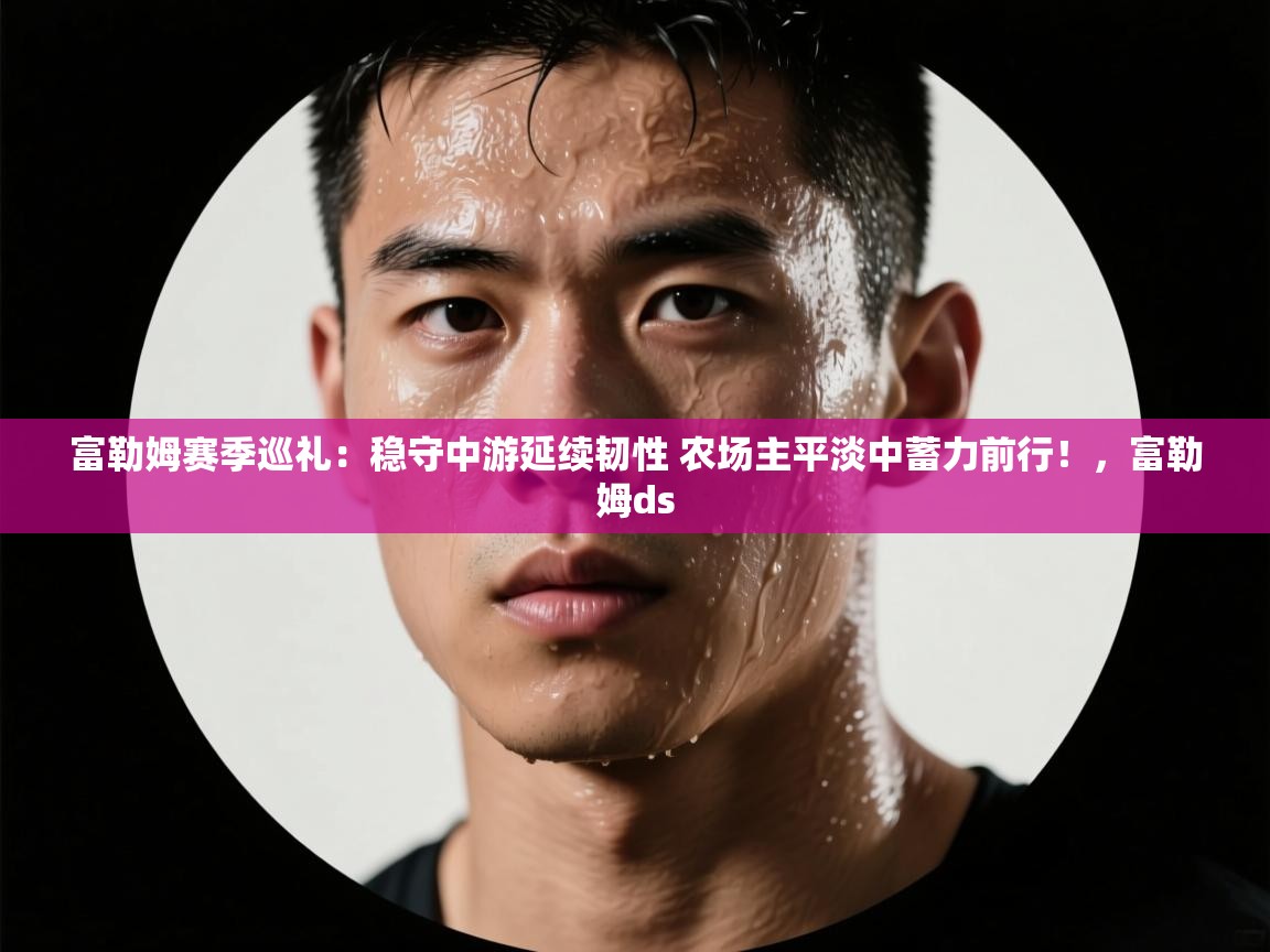 爱游戏体育-富勒姆赛季巡礼:稳守中游延续韧性 农场主平淡中蓄力前行!,富勒姆ds 第4张