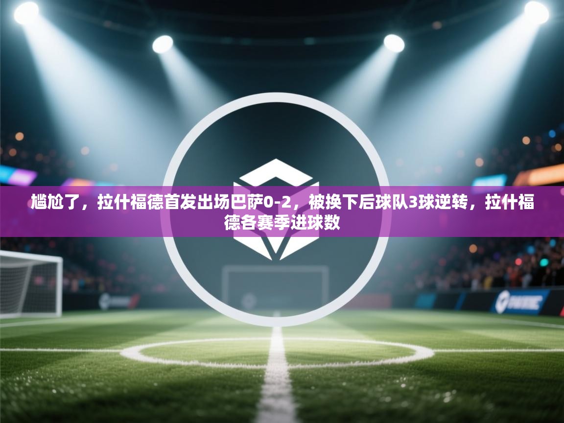 爱游戏体育官网-尴尬了,拉什福德首发出场巴萨0-2,被换下后球队3球逆转,拉什福德各赛季进球数 第2张