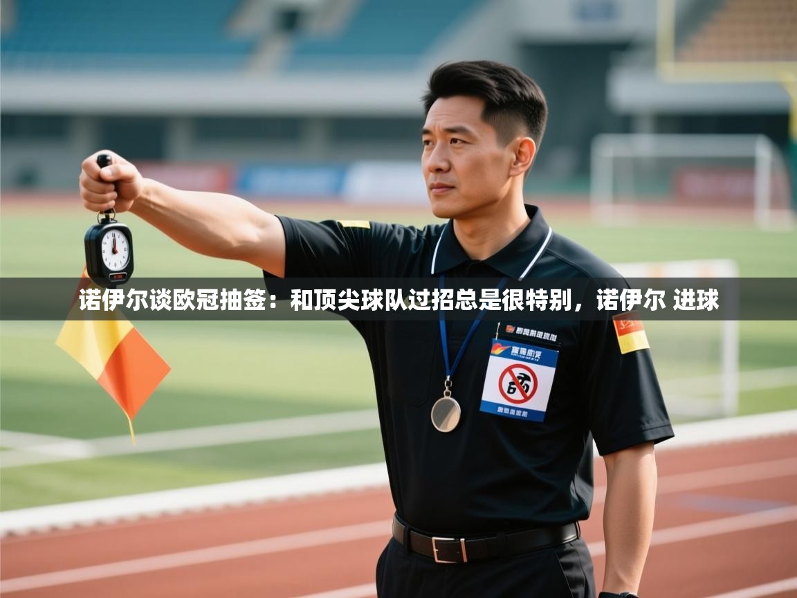 爱游戏体育-诺伊尔谈欧冠抽签：和顶尖球队过招总是很特别，诺伊尔 进球