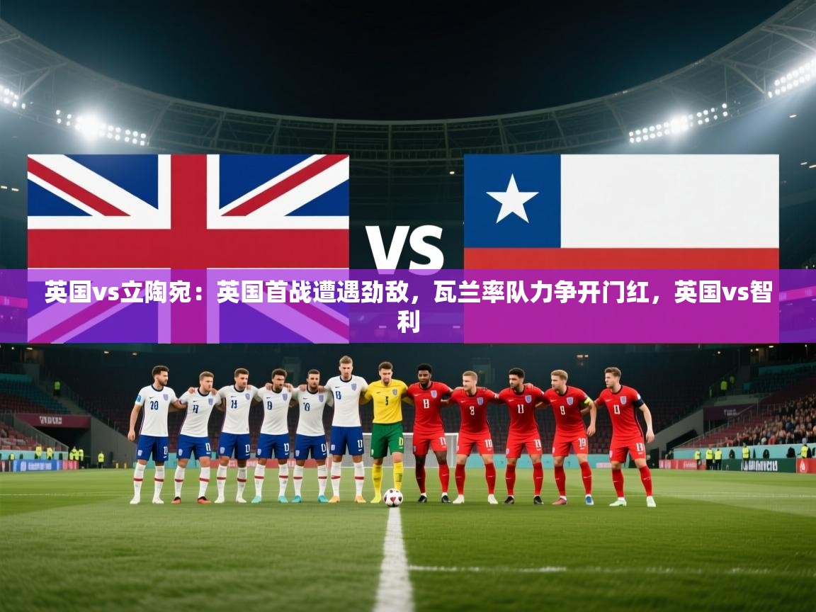 体育互动直播网-英国vs立陶宛：英国首战遭遇劲敌，瓦兰率队力争开门红，英国vs智利