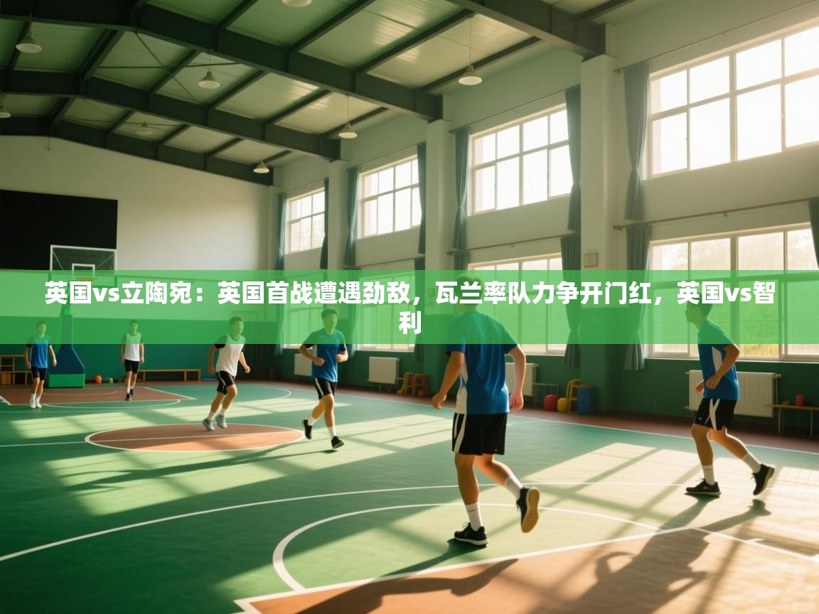 体育互动直播网-英国vs立陶宛：英国首战遭遇劲敌，瓦兰率队力争开门红，英国vs智利  第2张