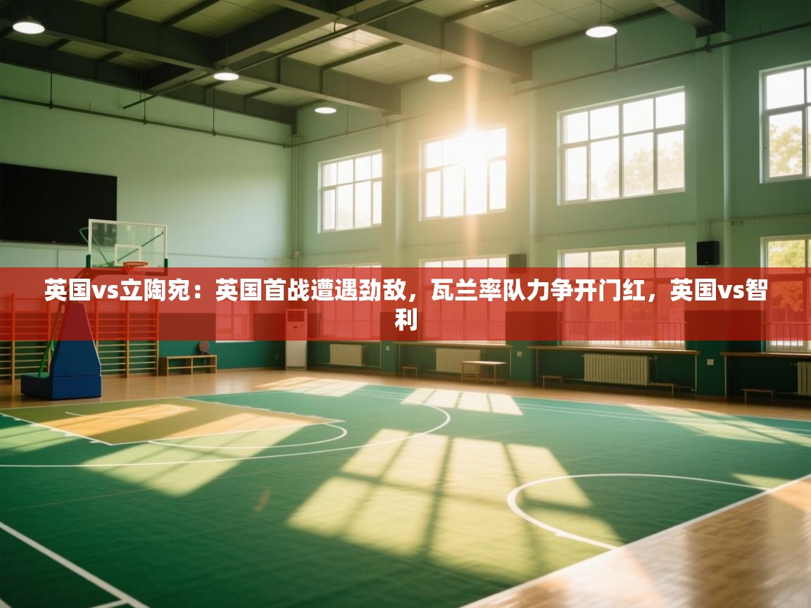 体育互动直播网-英国vs立陶宛：英国首战遭遇劲敌，瓦兰率队力争开门红，英国vs智利  第4张