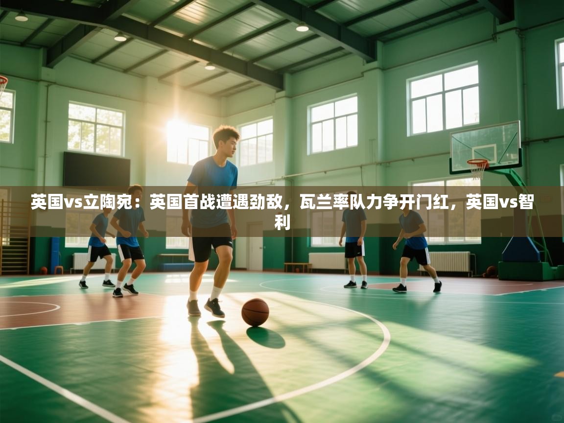 体育互动直播网-英国vs立陶宛：英国首战遭遇劲敌，瓦兰率队力争开门红，英国vs智利  第3张