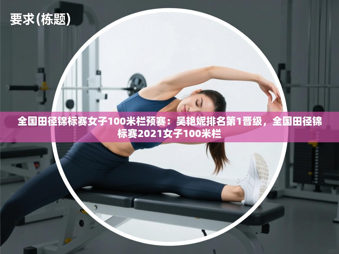 爱游戏体育入口app-全国田径锦标赛女子100米栏预赛:吴艳妮排名第1晋级,全国田径锦标赛2021女子100米栏 第4张